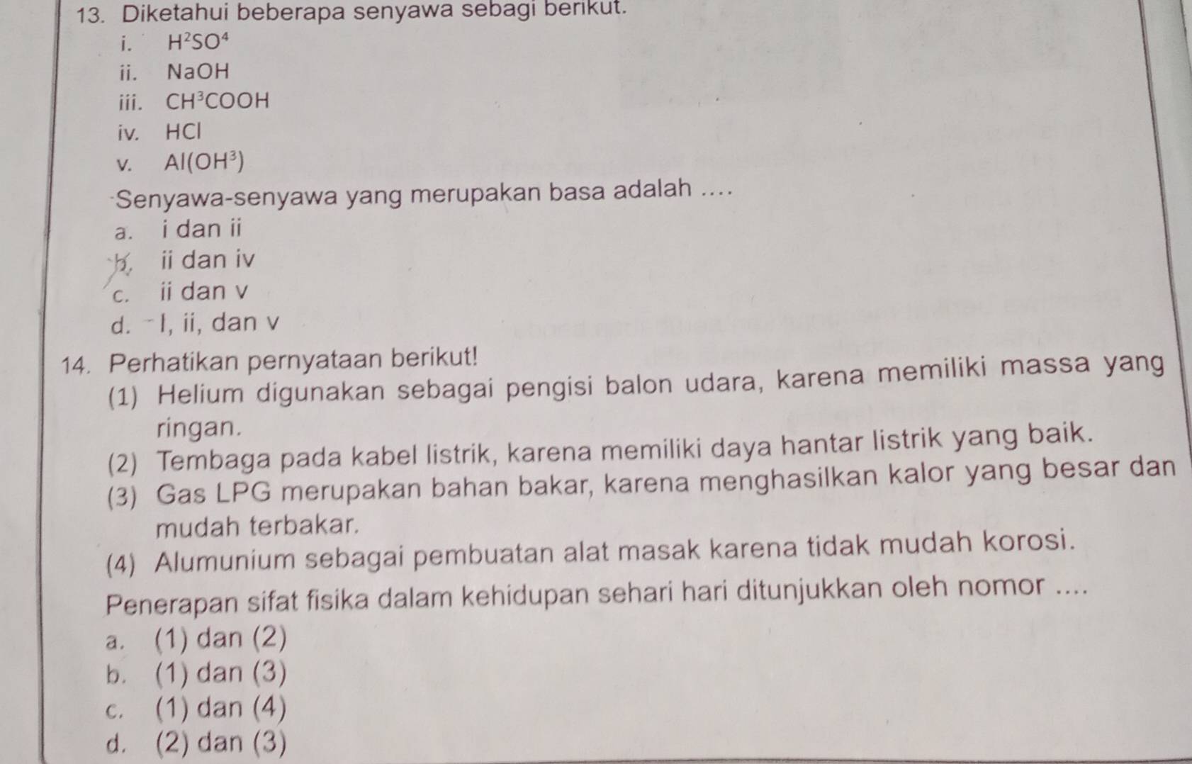 Diketahui beberapa senyawa sebagi berikut.
i. H^2SO^4
ⅱ. NaOH
iii. CH^3COOH
iv. HCl
V. Al(OH^3)
*Senyawa-senyawa yang merupakan basa adalah ....
a. i dan ii
b i dan iv
c. i dan v
d. -I, ii, dan v
14. Perhatikan pernyataan berikut!
(1) Helium digunakan sebagai pengisi balon udara, karena memiliki massa yang
ringan.
(2) Tembaga pada kabel listrik, karena memiliki daya hantar listrik yang baik.
(3) Gas LPG merupakan bahan bakar, karena menghasilkan kalor yang besar dan
mudah terbakar.
(4) Alumunium sebagai pembuatan alat masak karena tidak mudah korosi.
Penerapan sifat fisika dalam kehidupan sehari hari ditunjukkan oleh nomor ....
a. (1) dan (2)
b. (1) dan (3)
c. (1) dan (4)
d. (2) dan (3)