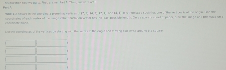 This question has two parts. First, answer Parl A. Then, orswer Port B. 
Part à 
WRITE A square in the coordinate plene has vertites of (2,3), (4,3), (2,1). a00 (-1,1). It is tramslated such that ore of the vertices is al the orig n. Find the 
coordicates of each vertex of the mrage if the transiation vector has the least possible lengts. On a separate sheel of paper, dizw the image and premage on a 
in a e ran 
List the coordinates of the vertices by stamting with the verbeur at the origin and moving clockwse around the square