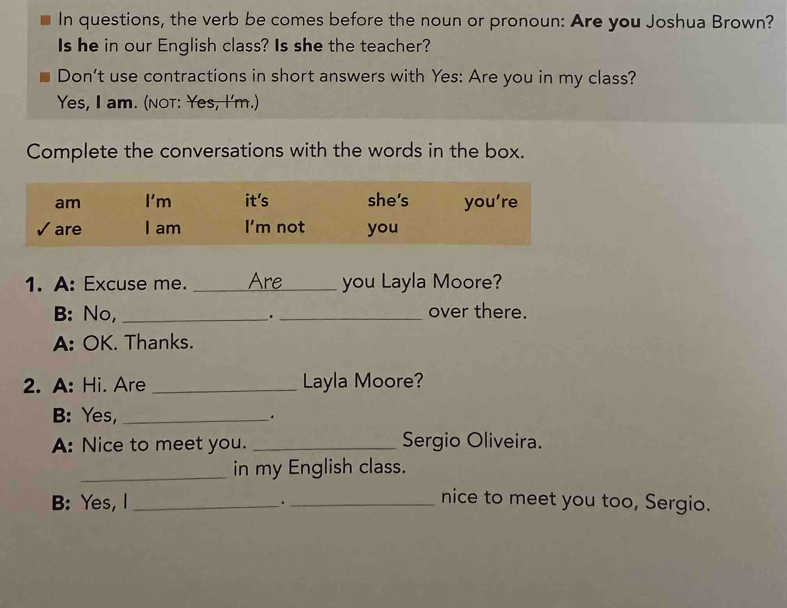 In questions, the verb be comes before the noun or pronoun: Are you Joshua Brown? 
Is he in our English class? Is she the teacher? 
Don't use contractions in short answers with Yes: Are you in my class? 
Yes, I am. (not: Yes, I'm.) 
Complete the conversations with the words in the box. 
1. A: Excuse me. _Are_ you Layla Moore? 
B: No, _. _over there. 
A: OK. Thanks. 
2. A: Hi. Are _Layla Moore? 
B: Yes, _. 
A: Nice to meet you. _Sergio Oliveira. 
_in my English class. 
B: Yes, I _._ 
nice to meet you too, Sergio.