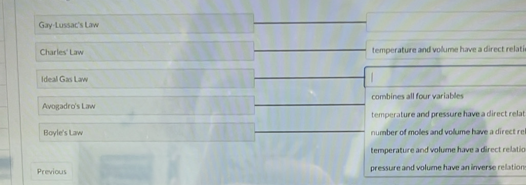 Gay-Lussac's Law
Charles' Law temperature and volume have a direct relati
Ideal Gas Law
combines all four variables
Avogadro's Law
temperature and pressure have a direct relat
Boyle's Law number of moles and volume have a direct re
temperature and volume have a direct relatio
Previous pressure and volume have an inverse relation