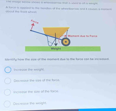 Ihe image below shows a wheelbarrow that is used to lift a weight.
A force is applied to the handles of the wheelbarrow and it causes a moment
about the front wheel.
Identify how the size of the moment due to the force can be increased.
Increase the weight.
Decrease the size of the force.
Increase the size of the force.
Decrease the weight.