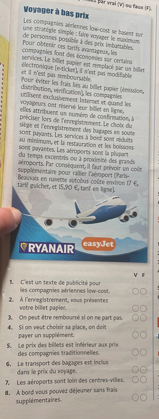 duz þar vrai (V) ou faux (F).
Voyager à bas prix
Les compagnies aériennes low-cost se basent sur
une stratégie simple : faire voyager le maximum
de personnes possible à des prix imbattables.
Pour obtenir ces tarifs avantageux, les
compagnies font des économies sur certains
services. Le billet papier est remplacé par un billet
électronique (e-ticket), il n'est pas modifiable
et il n'est pas remboursable.
Pour éviter les frais liés au billet papier (émission,
distribution, vérification), les compagnies
utilisent exclusivement Internet et quand les
voyageurs ont réservé leur billet en ligne,
elles attribuent un numéro de confirmation, à
préciser lors de l'enregistrement. Le choix du
siège et l'enregistrement des bagages en soute
sont payants. Les services à bord sont réduits
au minimum, et la restauration et les boissons
sont payantes. Les aéroports sont la plupart
du temps excentrés ou à proximité des grands
aéroports. Par conséquent, il faut prévoir un coût
supplémentaire pour rallier l'aéroport (Paris-
Beauvais en navette autobus coûte environ 17 €,
tarif guichet, et 15,90 €, tarif en 
F
1. C’est un texte de publicité pour
les compagnies aériennes low-cost.
2. À l'enregistrement, vous présentez
votre billet papier.
3. On peut être remboursé si on ne part pas.
4. Si on veut choisir sa place, on doit
payer un supplément.
5. Le prix des billets est inférieur aux prix
des compagnies traditionnelles.
6. Le transport des bagages est inclus
dans le prix du voyage.
7. Les aéroports sont loin des centres-villes.
8. À bord vous pouvez déjeuner sans frais
supplémentaires.