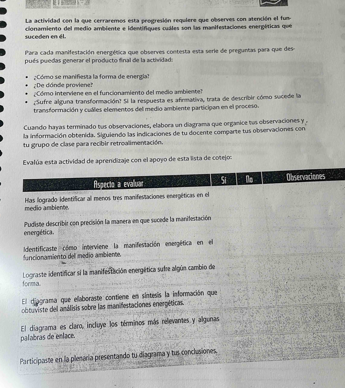 La actividad con la que cerraremos esta progresión requiere que observes con atención el fun- 
cionamiento del medio ambiente e identifiques cuáles son las manifestaciones energéticas que 
suceden en él. 
Para cada manifestación energética que observes contesta esta serie de preguntas para que des- 
pués puedas generar el producto final de la actividad: 
¿Cómo se manifiesta la forma de energía? 
¿De dónde proviene? 
¿Cómo interviene en el funcionamiento del medio ambiente? 
¿Sufre alguna transformación? Si la respuesta es afirmativa, trata de describir cómo sucede la 
transformación y cuáles elementos del medio ambiente participan en el proceso. 
Cuando hayas terminado tus observaciones, elabora un diagrama que organice tus observaciones y , 
la información obtenida. Siguiendo las indicaciones de tu docente comparte tus observaciones con 
tu grupo de clase para recibir retroalimentación. 
Evalúa esta actividad de aprendizaje con el apoyo de esta lista de cotejo: