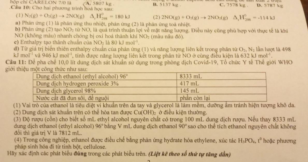 hộp chỉ CARELON 7/0 là A. 5807 kg . B. 5137 kg . C. 7578 kg . D. 5787 kg
1 Câu 10: Cho hai phương trình hoá học sau:
(1) N_2(g)+O_2(g)to 2NO(g)△ _rH_(298)^0=180kJ (2) 2NO(g)+O_2(g)to 2NO_2(g)△ _rH_(298)^0=-114kJ
a) Phản ứng (1) là phản ứng thu nhiệt, phản ứng (2) là phản ứng toả nhiệt.
b) Phản ứng (2) tạo NO_2 từ NO, là quá trình thuận lợi về mặt năng lượng. Điều này cũng phù hợp với thực tế là khí
NO (không màu) nhanh chóng bị oxi hoá thành khí NO_2 (màu nâu đỏ).
c) Enthalpy tạo thành chuẩn của NO_2 là 80kJmol^(-1)
d) Từ giá trị biến thiên enthalpy chuẩn của phản ứng (1) và năng lượng liên kết trong phân tử O_2,N_2 lần lượt là 498
kJ mol^(-1) và 946kJmol^(-1) , tính được năng lượng liên kết trong phân tử NO ở cùng điều kiện là 632 k Jmol^(-1).
Câu 11:Dhat e pha chế 10,0 lít dung dịch sát khuẩn sử dụng trong phòng dịch Covid-19, Tổ chức Y tế Thế giới WHO
giớ
(1) Vai trò của ethanol là tiêu diệt vi khuẩn trên da tay và glycerol là làm mềm, dưỡng ẩm tránh hiện tượng khô da.
(2) Dung dịch sát khuẩn trên có thể hòa tan được Cu(OH)_2 Đ ở điều kiện thường.
(3) Độ rượu (cồn) cho biết số mL ethy! alcohol nguyên chất có trong 100 mL dung dịch rượu. Nếu thay 8333 mL
dung dịch ethanol (ethyl alcohol) 96° bằng V mL dung dịch ethanol 90° sao cho thể tích ethanol nguyên chất không
đổi thì giá trị V là 7812 mL.
(4) Trong công nghiệp, ethanol được điều chế bằng phản ứng hydrate hóa ethylene, xúc tác H_3PO_4,t^0 hoặc phương
pháp sinh hóa đi từ tinh bột, cellulose.
Hãy xác định các phát biểu đúng trong các phát biểu trên. (Liệt kê theo số thứ tự tăng dần)