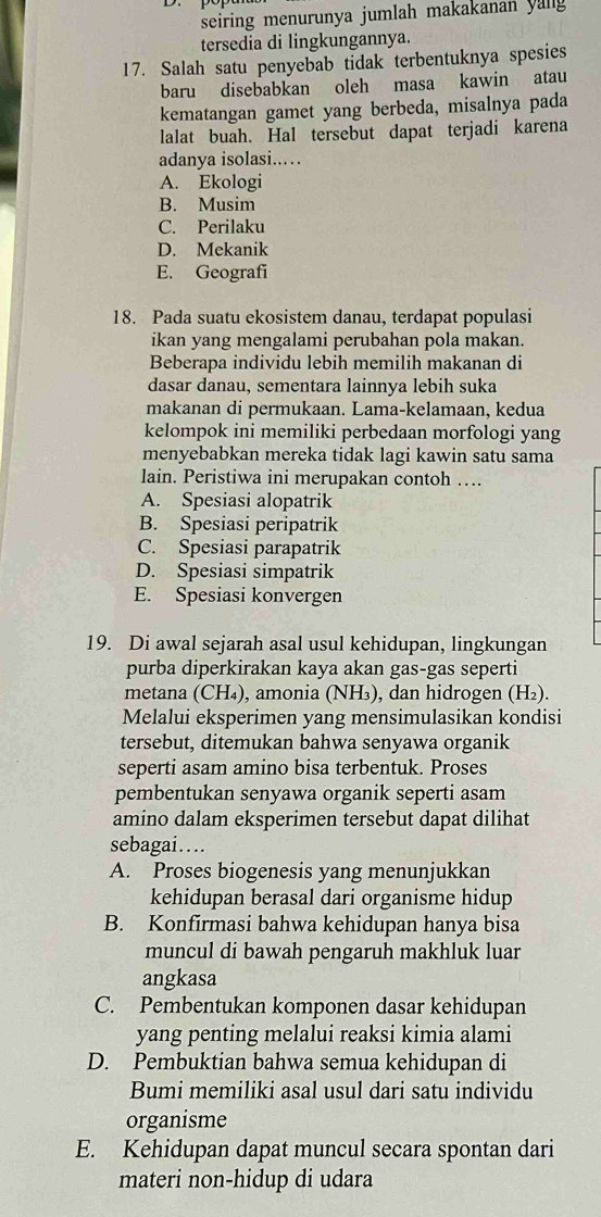 seiring menurunya jumlah makakanan yallg 
tersedia di lingkungannya.
17. Salah satu penyebab tidak terbentuknya spesies
baru disebabkan oleh masa kawin atau
kematangan gamet yang berbeda, misalnya pada
lalat buah. Hal tersebut dapat terjadi karena
adanya isolasi..
A. Ekologi
B. Musim
C. Perilaku
D. Mekanik
E. Geografi
18. Pada suatu ekosistem danau, terdapat populasi
ikan yang mengalami perubahan pola makan.
Beberapa individu lebih memilih makanan di
dasar danau, sementara lainnya lebih suka
makanan di permukaan. Lama-kelamaan, kedua
kelompok ini memiliki perbedaan morfologi yang
menyebabkan mereka tidak lagi kawin satu sama
lain. Peristiwa ini merupakan contoh …
A. Spesiasi alopatrik
B. Spesiasi peripatrik
C. Spesiasi parapatrik
D. Spesiasi simpatrik
E. Spesiasi konvergen
19. Di awal sejarah asal usul kehidupan, lingkungan
purba diperkirakan kaya akan gas-gas seperti
metana (CH₄), amonia (NH₃), dan hidrogen (H₂).
Melalui eksperimen yang mensimulasikan kondisi
tersebut, ditemukan bahwa senyawa organik
seperti asam amino bisa terbentuk. Proses
pembentukan senyawa organik seperti asam
amino dalam eksperimen tersebut dapat dilihat
sebagai…
A. Proses biogenesis yang menunjukkan
kehidupan berasal dari organisme hidup
B. Konfirmasi bahwa kehidupan hanya bisa
muncul di bawah pengaruh makhluk luar
angkasa
C. Pembentukan komponen dasar kehidupan
yang penting melalui reaksi kimia alami
D. Pembuktian bahwa semua kehidupan di
Bumi memiliki asal usul dari satu individu
organisme
E. Kehidupan dapat muncul secara spontan dari
materi non-hidup di udara