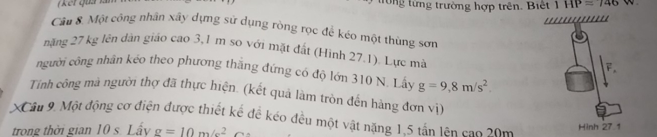 (kết quả lần 
trong từng trường hợp trên. Biết 1HPapprox 746.'''''' 
Câu 8. Một công nhân xây dựng sử dụng ròng rọc để kéo một thùng sơn 
năng 27 kg lên dàn giáo cao 3,1 m so với mặt đất (Hình 27.1). Lực mà 
F 
người công nhân kẻo theo phương thắng đứng có độ lớn 310 N. Lấy g=9,8m/s^2. 
Tính công mà người thợ đã thực hiện. (kết quả làm tròn đến hàng đơn vị) 
XCâu 9. Một động cơ điện được thiết kế để kéo đều một vật năng 1,5 tấn lên cao 20m
trong thời gian 10 s. Lấy g=10m/s^2 Hình 27 1