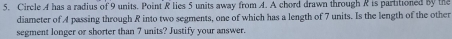 Circle A has a radius of 9 units. Point R lies 5 units away from A. A chord drawn through R is partitioned by the 
diameter of A passing through R into two segments, one of which has a length of 7 units. Is the length of the other 
segment longer or shorter than 7 units? Justify your answer.