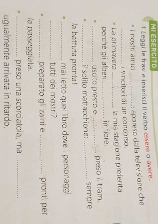 MI ESERCITO 
1 Leggi le frasi e inserisci il verbo essere o avere. 
I nostri amici_ 
appreso dalla televisione che 
_i vincitori di un concorso. 
La primavera_ 
la mia stagione preferita 
perché gli alberi _in fiore. 
_uscito presto e _preso il tram. 
_il solito mattacchione: _sempre 
la battuta pronta! 
_mai letto quel libro dove i personaggi 
_tutti dei mostri? 
_preparato gli zaini e _pronti per 
la passeggiata. 
_preso una scorciatoia, ma_ 
ugualmente arrivata in ritardo.