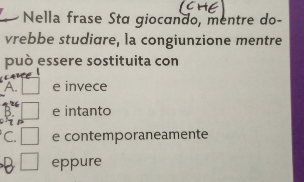 Nella frase Sta giocando, mentre do-
vrebbe studiare, la congiunzione mentre
può essere sostituita con
A. e invece
B. e intanto
C. e contemporaneamente
□  eppure