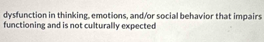 dysfunction in thinking, emotions, and/or social behavior that impairs 
functioning and is not culturally expected