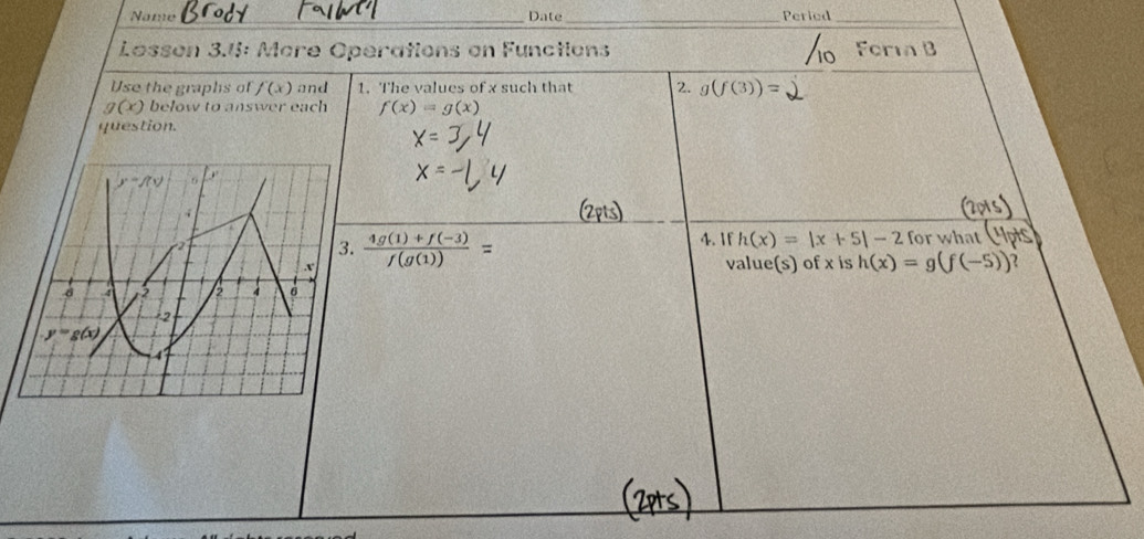 Name _Date_ Peried_
Lesson 3.4: More Operations en Functions   
Use the graphs of f(x) and 1. The values of x such that 2. g(f(3))=
g(x) below to answer each f(x)=g(x)
question.
 (4g(1)+f(-3))/f(g(1)) =
4. 1f h(x)=|x+5|-2 for what
value(s) of x is h(x)=g(f(-5))