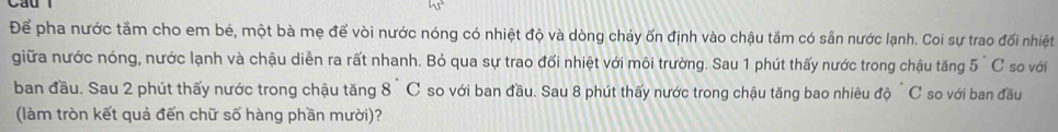 Để pha nước tầm cho em bé, một bà mẹ để vòi nước nóng có nhiệt độ và dòng chảy ổn định vào chậu tăm có sẵn nước lạnh. Coi sự trao đối nhiệt 
giữa nước nóng, nước lạnh và chậu diễn ra rất nhanh. Bỏ qua sự trao đổi nhiệt với môi trường. Sau 1 phút thấy nước trong chậu tăng 5°C so với 
ban đầu. Sau 2 phút thấy nước trong chậu tăng 8°C so với ban đầu. Sau 8 phút thấy nước trong chậu tăng bao nhiêu doC so với ban đầu 
(làm tròn kết quả đến chữ số hàng phần mười)?