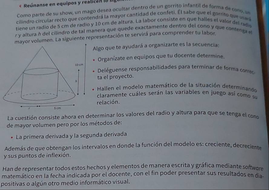 « Reúnanse en equipos y realicen l8 sig 
Como parte de su show, un mago desea ocultar dentro de un gorrito infantil de forma de cono, un 
cilindro circular recto que contendrá la mayor cantidad de confeti. Él sabe que el gorrito que usará 
tiene un radio de 5 cm de radio y 10 cm de altura. La labor consiste en que halles el valor del radio 
r y altura h del cilindro de tal manera que quede exactamente dentro del cono y que contenga el 
mayor volumen. La siguiente representación te servirá para comprender tu labor. 
lgo que te ayudará a organizarte es la secuencia: 
Organízate en equipos que tu docente determine. 
Deléguense responsabilidades para terminar de forma corre 
ta el proyecto. 
Hallen el modelo matemático de la situación determinando 
claramente cuáles serán las variables en juego así como su 
relación. 
La cuestión consiste ahora en determinar los valores del radio y altura para que se tenga el cono 
de mayor volumen pero por los métodos de: 
La primera derivada y la segunda derivada 
Además de que obtengan los intervalos en donde la función del modelo es: creciente, decreciente 
y sus puntos de inflexión. 
Han de representar todos estos hechos y elementos de manera escrita y gráfica mediante softwere 
matemático en la fecha indicada por el docente, con el fin poder presentar sus resultados en dia- 
positivas o algún otro medio informático visual.