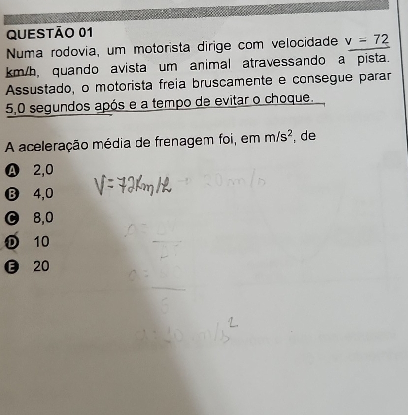 Numa rodovia, um motorista dirige com velocidade v=72
km/h, quando avista um animal atravessando a pista.
Assustado, o motorista freia bruscamente e consegue parar
5,0 segundos após e a tempo de evitar o choque.
A aceleração média de frenagem foi, em m/s^2 , de
Ⓐ 2,0
B 4,0
8,0
D 10
20