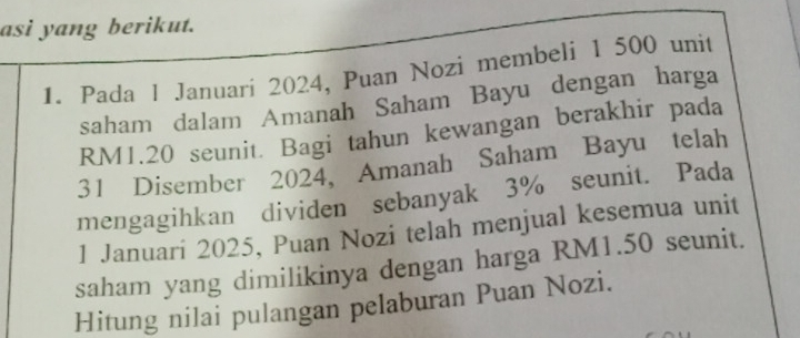 asi yang berikut. 
1. Pada l Januari 2024, Puan Nozi membeli 1 500 unit 
saham dalam Amanah Saham Bayu dengan harga
RM1.20 seunit. Bagi tahun kewangan berakhir pada
31 Disember 2024, Amanah Saham Bayu telah 
mengagihkan dividen sebanyak 3% seunit. Pada 
1 Januari 2025, Puan Nozi telah menjual kesemua unit 
saham yang dimilikinya dengan harga RM1.50 seunit. 
Hitung nilai pulangan pelaburan Puan Nozi.