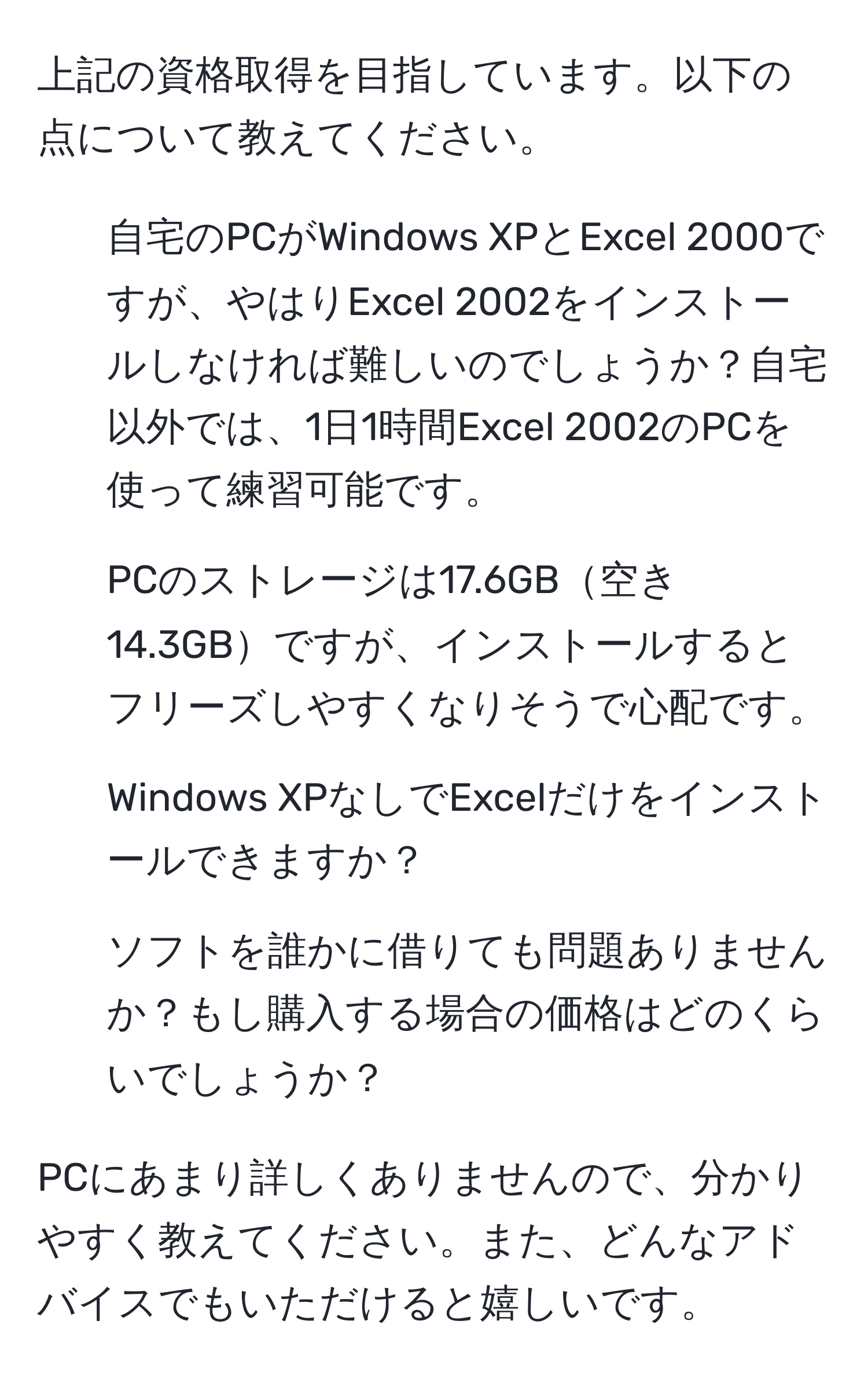 上記の資格取得を目指しています。以下の点について教えてください。
1. 自宅のPCがWindows XPとExcel 2000ですが、やはりExcel 2002をインストールしなければ難しいのでしょうか？自宅以外では、1日1時間Excel 2002のPCを使って練習可能です。
2. PCのストレージは17.6GB空き14.3GBですが、インストールするとフリーズしやすくなりそうで心配です。
3. Windows XPなしでExcelだけをインストールできますか？
4. ソフトを誰かに借りても問題ありませんか？もし購入する場合の価格はどのくらいでしょうか？

PCにあまり詳しくありませんので、分かりやすく教えてください。また、どんなアドバイスでもいただけると嬉しいです。