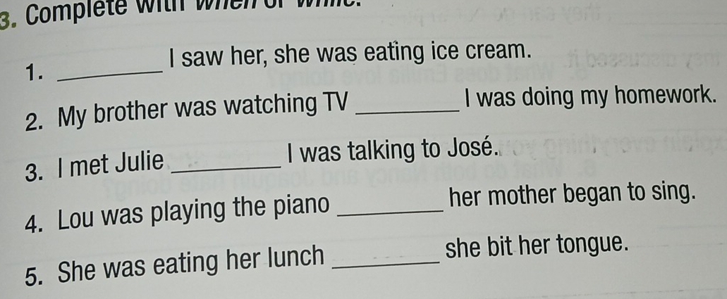 Complete with wheir o 
I saw her, she was eating ice cream. 
1._ 
2. My brother was watching TV _I was doing my homework. 
3. I met Julie _I was talking to José. 
4. Lou was playing the piano_ 
her mother began to sing. 
5. She was eating her lunch_ 
she bit her tongue.