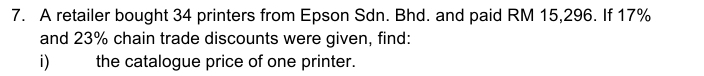 A retailer bought 34 printers from Epson Sdn. Bhd. and paid RM 15,296. If 17%
and 23% chain trade discounts were given, find: 
i) the catalogue price of one printer.