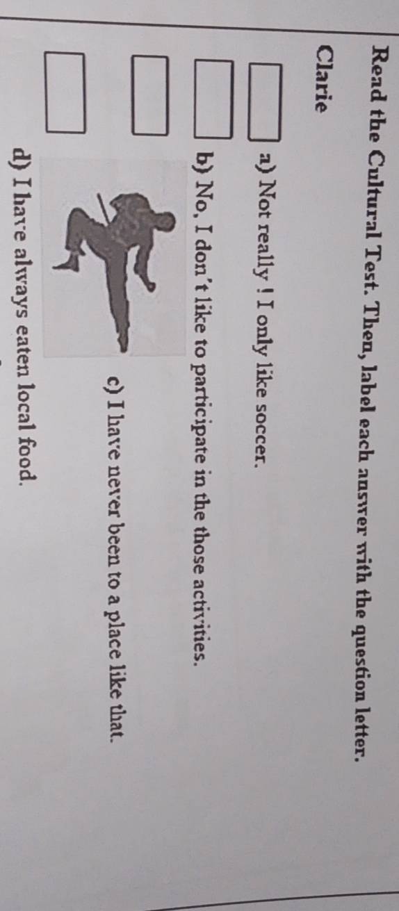 Read the Cultural Test. Then, label each answer with the question letter.
Clarie
a) Not really ! I only like soccer.
b) No, I don’t like to participate in the those activities.
c) I have never been to a place like that.
d) I have always eaten local food.