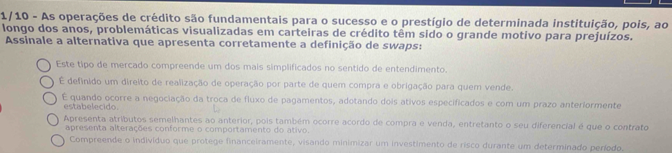 1/10 - As operações de crédito são fundamentais para o sucesso e o prestígio de determinada instituição, pois, ao
longo dos anos, problemáticas visualizadas em carteiras de crédito têm sido o grande motivo para prejuízos.
Assinale a alternativa que apresenta corretamente a definição de swaps:
Este tipo de mercado compreende um dos mais simplificados no sentido de entendimento.
É definido um direito de realização de operação por parte de quem compra e obrigação para quem vende.
É quando ocorre a negociação da troca de fluxo de pagamentos, adotando dois ativos especificados e com um prazo anteriormente
estabelecido.
Apresenta atributos semelhantes ao anterior, pois também ocorre acordo de compra e venda, entretanto o seu diferencial é que o contrato
apresenta alterações conforme o comportamento do ativo.
Compreende o indivíduo que protege financeiramente, visando minimizar um investimento de risco durante um determinado período.