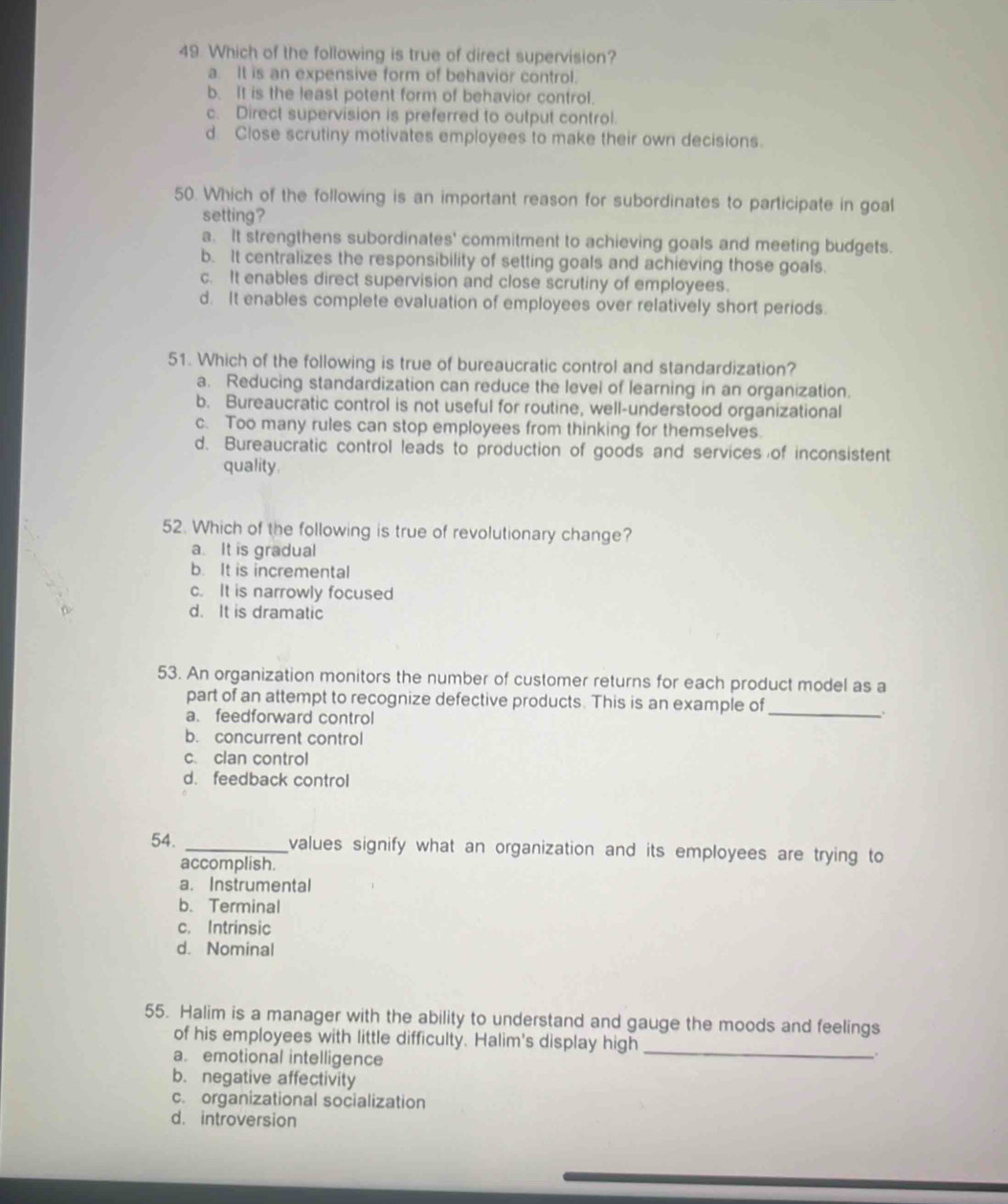 Which of the following is true of direct supervision?
a. It is an expensive form of behavior control.
b. It is the least potent form of behavior control.
c. Direct supervision is preferred to output control.
d Close scrutiny motivates employees to make their own decisions.
50. Which of the following is an important reason for subordinates to participate in goal
setting?
a. It strengthens subordinates' commitment to achieving goals and meeting budgets.
b. It centralizes the responsibility of setting goals and achieving those goals.
c. It enables direct supervision and close scrutiny of employees.
d. It enables complete evaluation of employees over relatively short periods.
51. Which of the following is true of bureaucratic control and standardization?
a. Reducing standardization can reduce the level of learning in an organization.
b. Bureaucratic control is not useful for routine, well-understood organizational
c. Too many rules can stop employees from thinking for themselves.
d. Bureaucratic control leads to production of goods and services of inconsistent
quality.
52. Which of the following is true of revolutionary change?
a. It is gradual
b. It is incremental
c. It is narrowly focused
d. It is dramatic
53. An organization monitors the number of customer returns for each product model as a
part of an attempt to recognize defective products. This is an example of_
a. feedforward control
.
b. concurrent control
c. clan control
d. feedback control
54. _values signify what an organization and its employees are trying to
accomplish.
a. Instrumental
b. Terminal
c. Intrinsic
d. Nominal
55. Halim is a manager with the ability to understand and gauge the moods and feelings
_
of his employees with little difficulty. Halim's display high
a. emotional intelligence
b. negative affectivity
c. organizational socialization
d. introversion