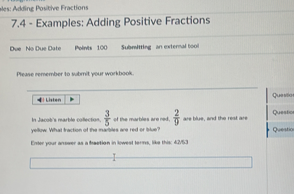 ples: Adding Positive Fractions 
7.4 - Examples: Adding Positive Fractions 
Due No Due Date Points 100 Submitting an external tool 
Please remember to submit your workbook. 
Questio 
Listen 
Questio 
In Jacob's marble collection,  3/5  of the marbles are red,  2/9  are blue, and the rest are 
yellow. What fraction of the marbles are red or blue? Questio 
Enter your answer as a fraction in lowest terms, like this: 42/53