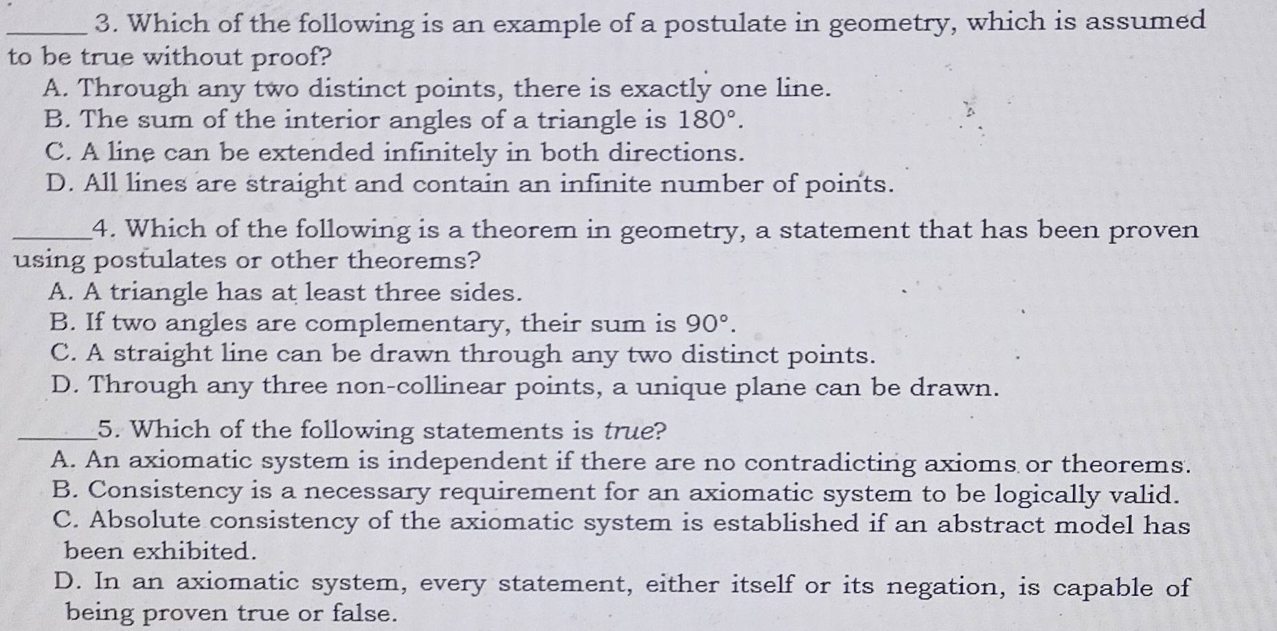 Which of the following is an example of a postulate in geometry, which is assumed
to be true without proof?
A. Through any two distinct points, there is exactly one line.
B. The sum of the interior angles of a triangle is 180°.
C. A line can be extended infinitely in both directions.
D. All lines are straight and contain an infinite number of points.
_4. Which of the following is a theorem in geometry, a statement that has been proven
using postulates or other theorems?
A. A triangle has at least three sides.
B. If two angles are complementary, their sum is 90°.
C. A straight line can be drawn through any two distinct points.
D. Through any three non-collinear points, a unique plane can be drawn.
_5. Which of the following statements is true?
A. An axiomatic system is independent if there are no contradicting axioms or theorems.
B. Consistency is a necessary requirement for an axiomatic system to be logically valid.
C. Absolute consistency of the axiomatic system is established if an abstract model has
been exhibited.
D. In an axiomatic system, every statement, either itself or its negation, is capable of
being proven true or false.