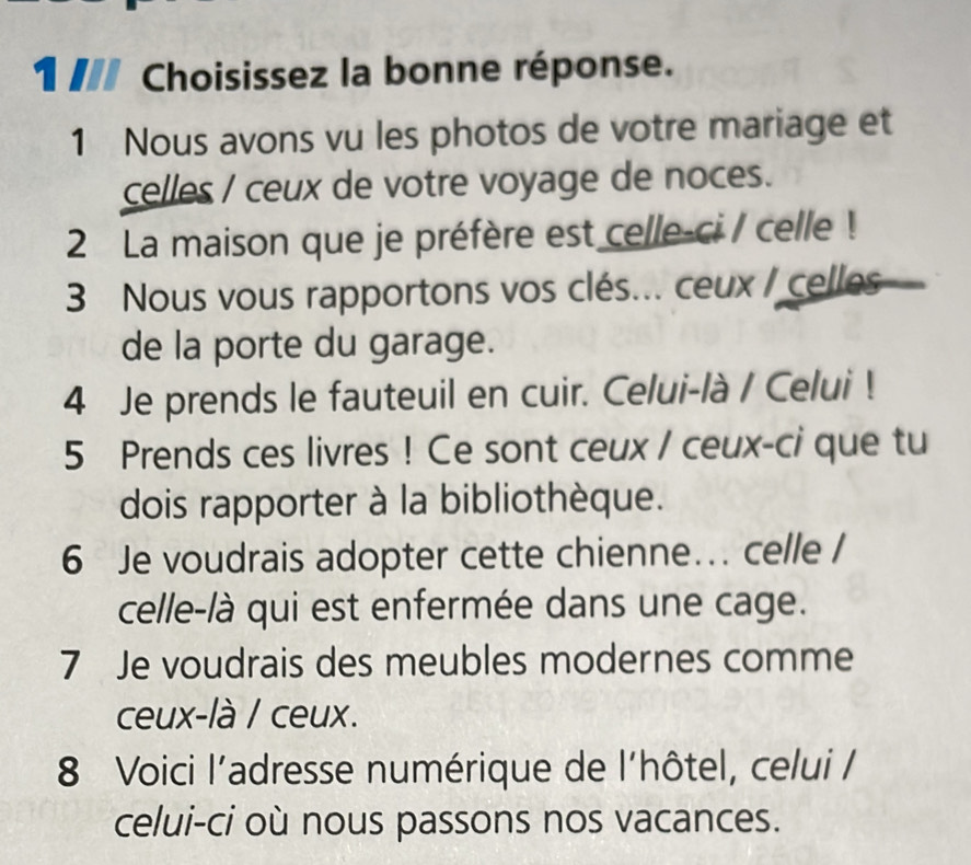 Choisissez la bonne réponse. 
1 Nous avons vu les photos de votre mariage et 
celles / ceux de votre voyage de noces. 
2 La maison que je préfère est celle-ci / celle! 
3 Nous vous rapportons vos clés... ceux / celles 
de la porte du garage. 
4 Je prends le fauteuil en cuir. Celui-là / Celui ! 
5 Prends ces livres ! Ce sont ceux / ceux-ci que tu 
dois rapporter à la bibliothèque. 
6 Je voudrais adopter cette chienne... celle / 
celle-là qui est enfermée dans une cage. 
7 Je voudrais des meubles modernes comme 
ceux-là / ceux. 
8 Voici l’adresse numérique de l'hôtel, celui / 
celui-ci où nous passons nos vacances.