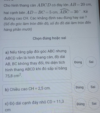 Cho hình thang cân ABCD có đáy lớn AB=20cm, 
hai cạnh bên AD=BC=5cm, widehat ABC=30° , Kẻ 
đường cao CH. Các khẳng định sau đúng hay sai ? 
(Số đo góc làm tròn đến độ, số đo đồ dài làm tròn đến 
hàng phần mười) 
Chọn đúng hoặc sai 
a) Nếu tăng gấp đõi góc ABC nhưng
ABCD vẫn là hình thang cân, độ dài
AB, BC không thay đối, thì diện tích Đúng Sai 
hình thang ABCD khi đó sấp sỉ bằng
75.8cm^2. 
b) Chiều cao CH=2,5cm. Đúng Sai 
c) Độ dài cạnh đáy nhỏ CD=11, 3 Sai 
Đúng
cm