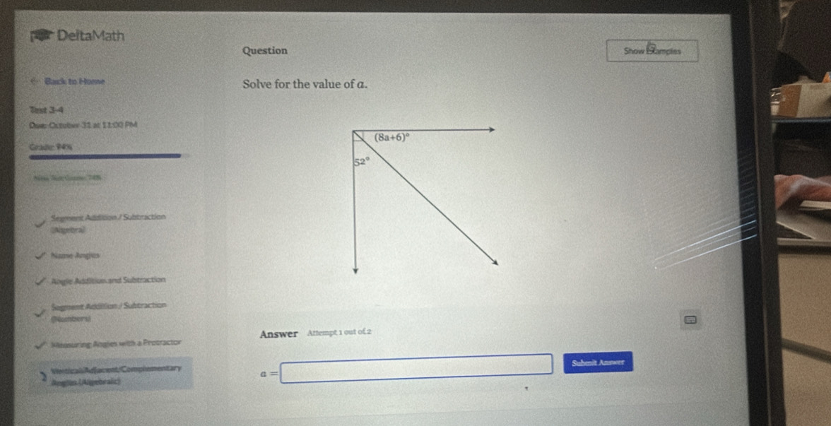 DeltaMath
Question Show Hlamples
Back to Home Solve for the value of a.
lest 3-4
DaerOctuber 31 at 11:00 PM
Grade 94% 
Ntee Sat Gonne: 748
Segment Addition / Subbraction
(Algebra》
Nae Angics
Angle Addition and Subtraction
Segment Addition / Subtraction
(Numbers)
Measuring Angies with a Protractor Answer Attempt 1 out of 2
a=□
VerticaliAdjacent/Complementary Suhmit Answer
) Aeglon (Algebraic)