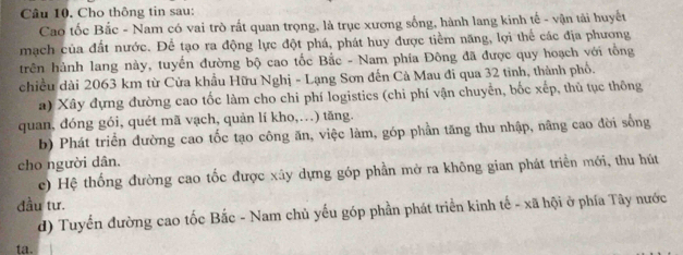 Cho thông tin sau: 
Cao tốc Bắc - Nam có vai trò rất quan trọng, là trục xương sống, hành lang kinh tế - vận tải huyết 
mạch của đất nước. Để tạo ra động lực đột phá, phát huy được tiểm năng, lợi thể các địa phương 
trên hành lang này, tuyển đường bộ cao tốc Bắc - Nam phía Đông đã được quy hoạch với tổng 
chiều dài 2063 km từ Cửa khẩu Hữu Nghị - Lạng Sơn đến Cả Mau đi qua 32 tinh, thành phổ. 
a) Xây đựng đường cao tốc làm cho chi phí logistics (chi phí vận chuyển, bốc xếp, thủ tục thông 
quan, dóng gói, quét mã vạch, quản lí kho,…) tăng. 
b) Phát triển đường cao tốc tạo công ăn, việc làm, góp phần tăng thu nhập, nãng cao đời sống 
cho người dân. 
c) Hệ thống đường cao tốc được xây dựng góp phần mở ra không gian phát triển mới, thu hút 
đầu tư. 
d) Tuyến đường cao tốc Bắc - Nam chủ yếu góp phần phát triển kinh tế - xã hội ở phía Tây nước 
ta.