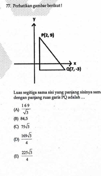 Perhatikan gambar berikut !
Luas segitiga sama sisi yang panjang sisinya sam
dengan panjang ruas garis PQ adalah …
(A)  169/sqrt(3) 
(B) 84,5
(C) 75sqrt(3)
(D)  169sqrt(3)/4 
(E)  225sqrt(3)/4 