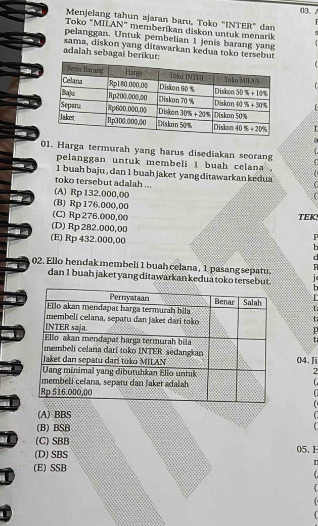 03./
Menjelang tahun ajaran baru, Toko “INTER” dan
Toko “MILAN” memberikan diskon untuk menarik 
pelanggan. Untuk pembelian 1 jenis barang yang
sama, diskon yang ditawarkan kedua toko tersebut
adalah sebagai berikut:

01. Harga termurah yang harus disediakan seorang
pelanggan untuk membeli 1 buah celana ,
1 buah baju , dan 1 buah jaket yang ditawarkan kedua
toko tersebut adalah ...
,.
(A) Rp 132.000,00
(B) Rp 176.000,00
(C) Rp 276.000,00 TEKS
(D) Rp 282.000,00
(E) Rp 432.000,00
P
b
02. Ello hendak membeli 1 buah celana, 1 pasang sepatu, R
dan 1 buah jaket yang ditawarkan kedua toko tersebut. i
h
t
t
p
t
04. Ji
2
(
(A) BBS a
(B) BSB C
I (C) SBB
(D) SBS
05. H
r
(E) SSB
C