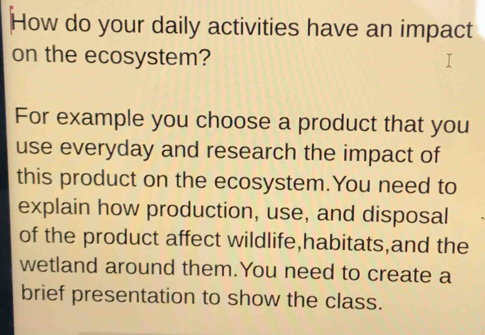 How do your daily activities have an impact 
on the ecosystem? 
For example you choose a product that you 
use everyday and research the impact of 
this product on the ecosystem.You need to 
explain how production, use, and disposal 
of the product affect wildlife,habitats,and the 
wetland around them.You need to create a 
brief presentation to show the class.