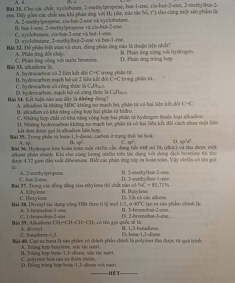 A. 4. B. 2
Bài 31. Cho các chất: xyclobutan, 2-methylpropene, but-1-ene, cis-but-2-ene, 2-methylbut-2-
ene. Dãy gồm các chất sau khi phản ứng với H_2 (dư, xúc tác Ni, t°) * cho cùng một sản phầm là:
A. 2-methylpropene, cis-but-2-ene và xyclobutane.
B. but-1-ene, 2-methylpropene và cis-but-2-ene.
C. xyclobutane, cis-but-2-ene và but-1-ene.
D. xyclobutane, 2-methylbut-2-ene và but-1-ene.
Bài 32. Để phân biệt etan và eten, dùng phản ứng nào là thuận tiện nhất?
A. Phản ứng đốt cháy. B. Phản ứng cộng với hydrogen.
C. Phản ứng cộng với nước bromine. D. Phản ứng trùng hợp.
Bài 33. alkadiene là:
A. hydrocarbon có 2 liên kết đôi C=C trong phân tử.
B. hydrocarbon mạch hở có 2 liên kết đôi C=C trong phân tử.
C. hydrocarbon có công thức  là C_nH_2n-2.
D. hydrocarbon, mạch hở có công thức là C_nH_2n-2.
Bài 34. Kết luận nào sau đây là không đúng?
A. alkadien là những HĐC không no mạch hở, phân tử có hai liên kết đôi C=C.
B. alkadien có khả năng cộng hợp hai phân tử hiđro.
C. Những hợp chất có khả năng cộng hợp hai phân tử hydrogen thuộc loại alkadien.
D. Những hydrocarbon không no mạch hở, phân tử có hai liên kết đôi cách nhau một liên
kết đơn được gọi là alkadien liên hợp.
Bài 35. Trong phân tử buta-1,3-diene, carbon ở trạng thái lai hoá:
A. sp. B. sp^2. C. sp^3. D. sp^3d^2.
Bài 36. Hydrogen hóa hoàn toàn một olefin cần dùng hết 448 ml H_2 (dktc) và thu được một
alkane phân nhánh. Khi cho cùng lượng olefin trên tác dụng với dung dịch bromine thì thu
được 4,32 gam dẫn xuất dibromine. Biết các phản ứng xảy ra hoàn toàn. Vậy olefin có tên gọi
là:
A. 2-methylpropene. B. 2-methylbut-2-ene.
C. but-2-ene. D. 3-methylbut-1-ene.
Bài 37. Trong các đồng đẳng của ethylene thì chất nào có % C=85,71%
A. Ethylene B. Butylene
C. Hexylene D. Tất cả các alkene
Bài 38. Divinyl tác dụng cộng HBr theo tỉ lệ mol 1:1 , Ở 40°C tạo ra sản phầm chính là:
A. 3-bromobut-1-ene. B. 3-bromobut-2-ene.
C. 1-bromobut-2-ene. D. 2-bromobut-3-ene.
Bài 39. Alkadiene CH_2=CH-CH=CH_2 có tên gọi quốc tế là:
A. divinyl. B. 1,3-butadiene.
C. butadiene-1,3. D. buta-1,3-diene
Bài 40. Cao su buna là sản phẩm có thành phần chính là polymer thu được từ quá trình
A. Trùng hợp butylene, xúc tác natri.
B. Trùng hợp buta-1,3-diene, xúc tác natri.
C. polymer hoá cao su thiên nhiên.
D. Đồng trùng hợp buta-1,3-diene với natri.
_Hét_