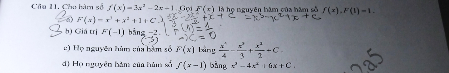 Cho hàm số f(x)=3x^2-2x+1. Gọi F(x) là họ nguyên hàm của hàm số f(x), F(1)=1.
a) F(x)=x^3+x^2+1+C
b) Giá trị F(-1) bằng -2.
c) Họ nguyên hàm của hàm số F(x) bằng  x^4/4 - x^3/3 + x^2/2 +C.
d) Họ nguyên hàm của hàm số f(x-1) bằng x^3-4x^2+6x+C.