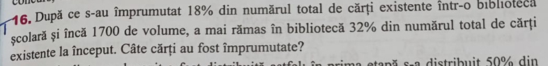 După ce s-au împrumutat 18% din numărul total de cărți existente într-o biblioteca 
scolară și încă 1700 de volume, a mai rămas în bibliotecă 32% din numărul total de cărți 
existente la început. Câte cărți au fost împrumutate? 
s ă s-a distribuit 50% din