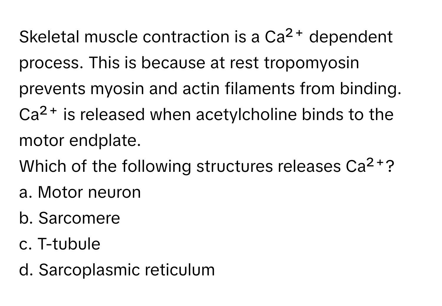 Skeletal muscle contraction is a Ca²⁺ dependent process. This is because at rest tropomyosin prevents myosin and actin filaments from binding. Ca²⁺ is released when acetylcholine binds to the motor endplate. 

Which of the following structures releases Ca²⁺?

a. Motor neuron 
b. Sarcomere 
c. T-tubule 
d. Sarcoplasmic reticulum