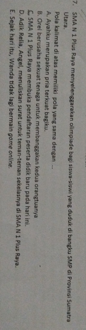 SMA N 1 Plus Raya menyelenggarakan olimpiade bagi siswa-siswi yang duduk di bangku SMP di Provinsi Sumatra
Utara.
Pola kalimat di atas memiliki pola yang sama dengan ...
A. Ayahku merupakan pria terkuat bagiku.
B. Orel berusaha sekuat tenaga untuk membanggakan kedua orangtuanya
C, SMA N 1 Plus Raya membuka pendaftaran peserta didik baru pada hari ini.
D. Adik Relia, Angel, menuliskan surat untuk teman-teman sekelasnya di SMA N 1 Plus Raya.
E. Sejak hari itu, Wanda tidak lagi bermain game online.