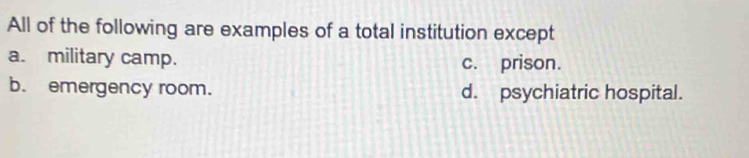 All of the following are examples of a total institution except
a. military camp. c. prison.
b. emergency room. d. psychiatric hospital.