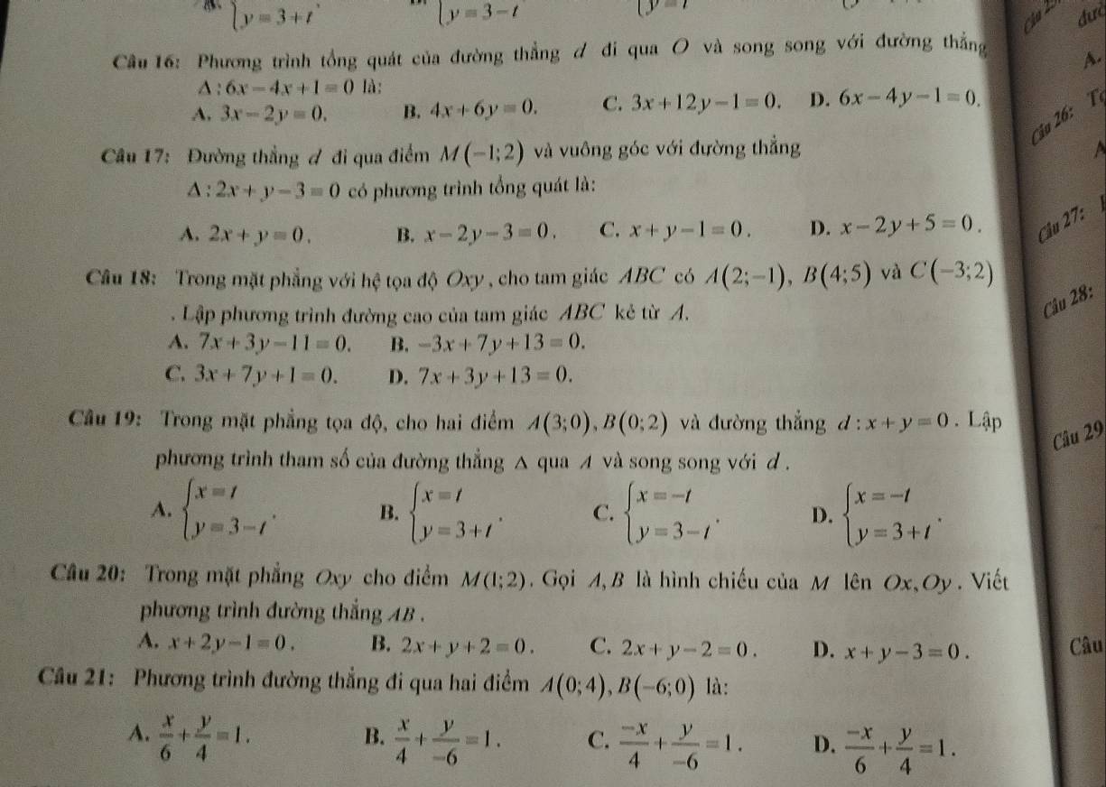  y=t
beginarrayl y=3+tendarray. beginarrayl y=3-tendarray. đưc
Cầu 16: Phương trình tổng quát của đường thẳng ơ đi qua O và song song với đường thẳng
A.
∆: 6x-4x+1=0 là:
A, 3x-2y=0. B. 4x+6y=0. C. 3x+12y-1=0. D. 6x-4y-1=0.
Cậu 26: T
Câu 17: Đường thẳng đ đi qua điểm M(-1;2) và vuông góc với đường thẳng
△ :2x+y-3=0 có phương trình tổng quát là:
A. 2x+y=0. B. x-2y-3=0. C. x+y-1=0. D. x-2y+5=0 Câu 27:
Câu 18: Trong mặt phẳng với hệ tọa độ Oxy , cho tam giác ABC có A(2;-1),B(4;5) và C(-3;2). Lập phương trình đường cao của tam giác ABC kẻ từ A.
Câu 28:
A. 7x+3y-11=0. B. -3x+7y+13=0.
C. 3x+7y+1=0. D. 7x+3y+13=0.
Câu 19: Trong mặt phẳng tọa độ, cho hai điểm A(3;0),B(0;2) và đường thắng l:x+y=0. Lập
Câu 29
phương trình tham số của đường thẳng △ qua A và song song với d .
A. beginarrayl x=t y=3-tendarray. . beginarrayl x=t y=3+tendarray. . C. beginarrayl x=-t y=3-tendarray. . D. beginarrayl x=-t y=3+tendarray. .
B.
Câu 20: Trong mặt phẳng Oxy cho điểm M(1;2). Gọi A, B là hình chiếu của M lên Ox, Oy . Viết
phương trình đường thắng AB .
A. x+2y-1=0. B. 2x+y+2=0. C. 2x+y-2=0. D. x+y-3=0.
Câu
Câu 21: Phương trình đường thẳng đi qua hai điểm A(0;4),B(-6;0) là:
B.
A.  x/6 + y/4 =1.  x/4 + y/-6 =1. C.  (-x)/4 + y/-6 =1. D.  (-x)/6 + y/4 =1.