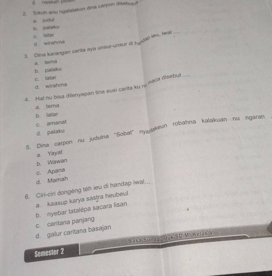 naskah pidao
2. Tokoh anu ngalalakon dina carpon disebut
a. judul
b. palaku
c. latar
d. wirahma
3. Dina karangan carita aya unsur-unsur di handap ieu, iwal_
a. tema
b. palaku
c. latar
d. wirahma
4. Hal nu bisa dilenyepan tina eusi carita ku n maca disebut ...
a. tema
b. latar
c. amanat
5. Dina carpon nu judulna “Sobat” nyartakeun robahna kalakuan nu ngaran
d. palaku
a. Yayat
b. Wawan
c. Apana
d. Mamah
6. Ciri-ciri dongéng téh ieu di handap iwal...
a. kaasup karya sastra heubeul
b. nyebar tatalépa sacara lisan
c. caritana panjang
d. galur caritana basajan
Semester 2 Basa Sunda untuk SD/MI Kelas VI