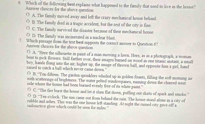 Which of the following best explains what happened to the family that used to live in the house?
Answer choices for the above question
O A. The family moved away and left the crazy mechanical house behind.
( B. The family died in a tragic accident, but the rest of the city is fine.
O C. The family survived the disaster because of their mechanical house
O D. The family was incinerated in a nuclear blast.
7. Which passage from the text best supports the correct answer to Question 6?
Answer choices for the above question
○ A. “Here the silhouette in paint of a man mowing a lawn. Here, as in a photograph, a woman
bent to pick flowers. Still farther over, their images burned on wood in one titanic instant, a small
boy, hands flung into the air; higher up, the image of thrown ball, and opposite him a girl, hand
raised to catch a ball which never came down."
O B. “Ten-fifteen. The garden sprinklers whirled up in golden founts, filling the soft morning air
with scatterings of brightness. The water pelted windowpanes, running down the charred west
side where the house had been burned evenly free of its white paint.'
C. 'The fire burst the house and let it slam flat down, puffing out skirts of spark and smoke.''
O D. “Ten o'clock. The sun came out from behind the rain. The house stood alone in a city of
rubble and ashes. This was the one house left standing. At night the ruined city gave off a
radioactive glow which could be seen for miles ”