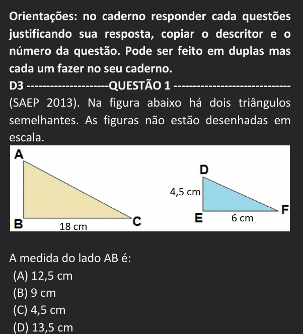 Orientações: no caderno responder cada questões
justificando sua resposta, copiar o descritor e o
número da questão. Pode ser feito em duplas mas
cada um fazer no seu caderno.
D3 _QueStão 1_
(SAEP 2013). Na figura abaixo há dois triângulos
semelhantes. As figuras não estão desenhadas em
escala.
A medida do lado AB é:
(A) 12,5 cm
(B) 9cm
(C) 4,5 cm
(D) 13,5 cm