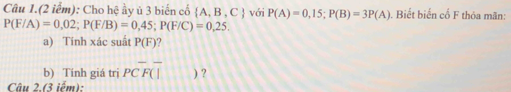 Câu 1.(2 iểm): Cho hệ ầy ủ 3 biến cố  A,B,C với P(A)=0,15; P(B)=3P(A). Biết biến cố F thỏa mãn:
P(F/A)=0,02; P(F/B)=0,45; P(F/C)=0,25. 
a) Tính xác suất P(F) ? 
b) Tính giá trị PCoverline F(| 11 ) ? 
Câu 2.(3 iếm):