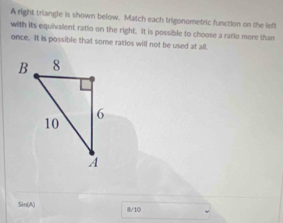 A right triangle is shown below. Match each trigonometric function on the left 
with its equivalent ratio on the right. It is possible to choose a ratlo more than 
once. It is possible that some ratios will not be used at all.
Sin(A)
8/10