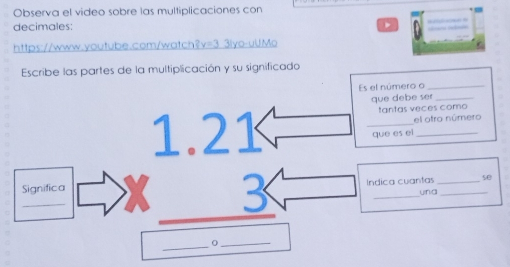 Observa el video sobre las multiplicaciones con 
decimales: 
D rp t 
https://www.youtube.com/watch? v=3 3iyo-uUMo 
Escribe las partes de la multiplicación y su significado 
Es el número o_ 
que debe ser_ 
tantas veces como 
el otro número 
que es el 
Indica cuantas se 
_Significa beginarrayr 1.21 * 3 hline endarray __ ___una__