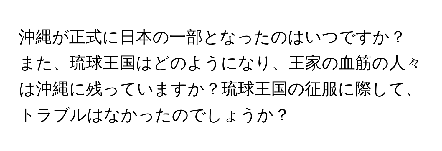 沖縄が正式に日本の一部となったのはいつですか？また、琉球王国はどのようになり、王家の血筋の人々は沖縄に残っていますか？琉球王国の征服に際して、トラブルはなかったのでしょうか？