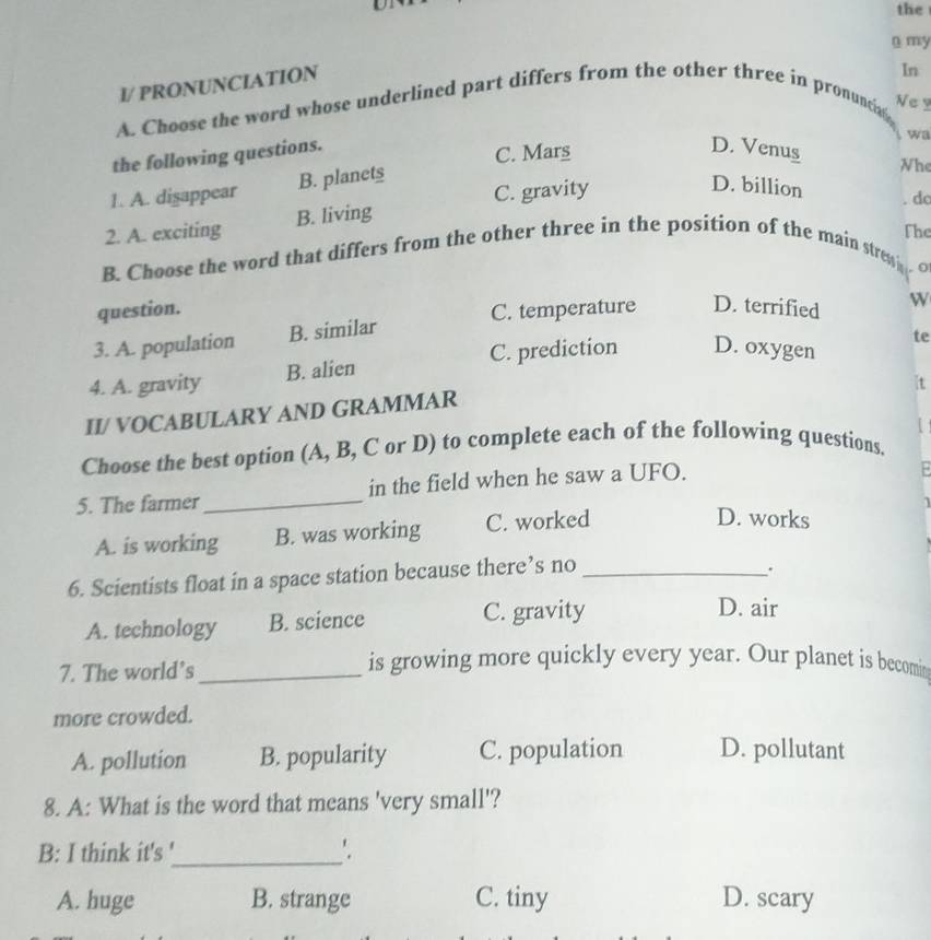 the
n my
I/ PRONUNCIATION
A. Choose the word whose underlined part differs from the other three in pronuncig In
Ne ?
the following questions.
wa
C. Mars
D. Venus
1. A. dişappear B. planets
Whe
C. gravity
D. billion
do
2. A. exciting B. living
The
B. Choose the word that differs from the other three in the position of the main strew O
question.
3. A. population B. similar C. temperature D. terrified W
te
4. A. gravity B. alien C. prediction D. oxygen
t
II/ VOCABULARY AND GRAMMAR
Choose the best option (A, B, C or D) to complete each of the following questions. U
5. The farmer_ in the field when he saw a UFO.
A. is working B. was working C. worked
D. works
6. Scientists float in a space station because there’s no_
.
A. technology B. science C. gravity
D. air
7. The world’s_
is growing more quickly every year. Our planet is becomin
more crowded.
A. pollution B. popularity C. population D. pollutant
8. A: What is the word that means 'very small'?
B: I think it's '_ '.
A. huge B. strange C. tiny D. scary