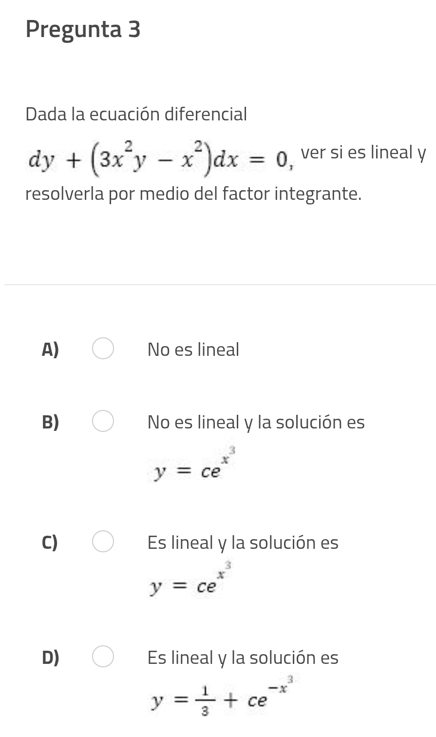 Pregunta 3
Dada la ecuación diferencial
dy+(3x^2y-x^2)dx=0 ,ver si es lineal y
resolverla por medio del factor integrante.
A) No es lineal
B) No es lineal y la solución es
y=ce^(x^3)
C) Es lineal y la solución es
y=ce^(x^3)
D) Es lineal y la solución es
y= 1/3 +ce^(-x^3)